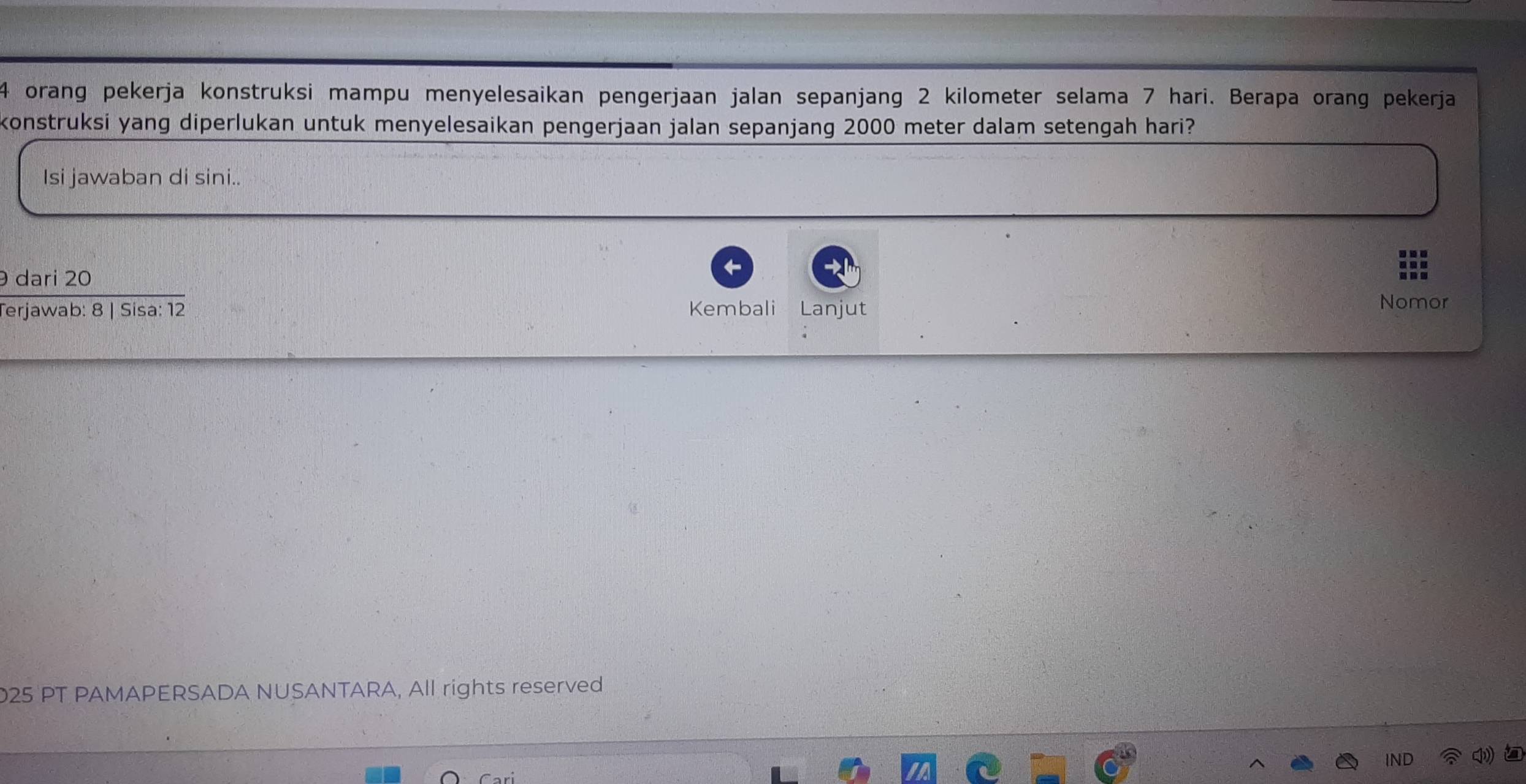 orang pekerja konstruksi mampu menyelesaikan pengerjaan jalan sepanjang 2 kilometer selama 7 hari. Berapa orang pekerja 
konstruksi yang diperlukan untuk menyelesaikan pengerjaan jalan sepanjang 2000 meter dalam setengah hari? 
Isi jawaban di sini.. 
dari 20
Terjawab: 8 | Sisa: 12 Kembali Lanjut 
Nomor 
025 PT PAMAPERSADA NUSANTARA, All rights reserved