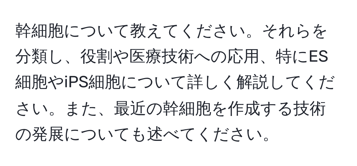 幹細胞について教えてください。それらを分類し、役割や医療技術への応用、特にES細胞やiPS細胞について詳しく解説してください。また、最近の幹細胞を作成する技術の発展についても述べてください。