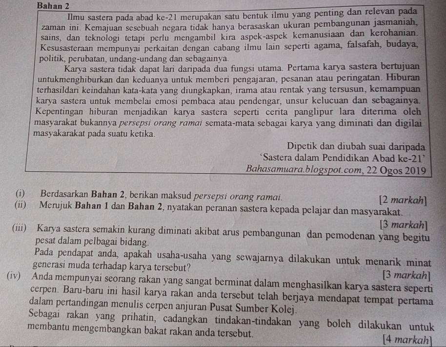 Bahan 2
Ilmu sastera pada abad ke-21 merupakan satu bentuk ilmu yang penting dan relevan pada
zaman ini. Kemajuan sesebuah negara tidak hanya berasaskan ukuran pembangunan jasmaniah,
sains, dan teknologi tetapi perlu mengambil kira aspek-aspek kemanusiaan dan kerohanian.
Kesusasteraan mempunyai perkaitan dengan cabang ilmu lain seperti agama, falsafah, budaya,
politik, perubatan, undang-undang dan sebagainya.
Karya sastera tidak dapat lari daripada dua fungsi utama. Pertama karya sastera bertujuan
untukmenghiburkan dan keduanya untuk memberi pengajaran, pesanan atau peringatan. Hiburan
terhasildari keindahan kata-kata yang diungkapkan, irama atau rentak yang tersusun, kemampuan
karya sastera untuk membelai emosi pembaca atau pendengar, unsur kelucuan dan sebagainya.
Kepentingan hiburan menjadikan karya sastera seperti cerita panglipur lara diterima oleh
masyarakat bukannya persepsi orang rɑmai semata-mata sebagai karya yang diminati dan digilai
masyakarakat pada suatu ketika.
Dipetik dan diubah suai daripada
*Sastera dalam Pendidikan Abad ke-21’
Bahasamuara.blogspot.com, 22 Ogos 2019
(i) Berdasarkan Bahan 2, berikan maksud persepsi orang ramai. [2 markah]
(ii) Merujuk Bahan 1 dan Bahan 2, nyatakan peranan sastera kepada pelajar dan masyarakat.
[3 markah]
(iii) Karya sastera semakin kurang diminati akibat arus pembangunan dan pemodenan yang begitu
pesat dalam pelbagai bidang.
Pada pendapat anda, apakah usaha-usaha yang sewajarnya dilakukan untuk menarik minat
generasi muda terhadap karya tersebut? [3 markah]
(iv) Anda mempunyai seorang rakan yang sangat berminat dalam menghasilkan karya sastera seperti
cerpen. Baru-baru ini hasil karya rakan anda tersebut telah berjaya mendapat tempat pertama
dalam pertandingan menulis cerpen anjuran Pusat Sumber Kolej.
Sebagai rakan yang prihatin, cadangkan tindakan-tindakan yang boleh dilakukan untuk
membantu mengembangkan bakat rakan anda tersebut. [4 markah]