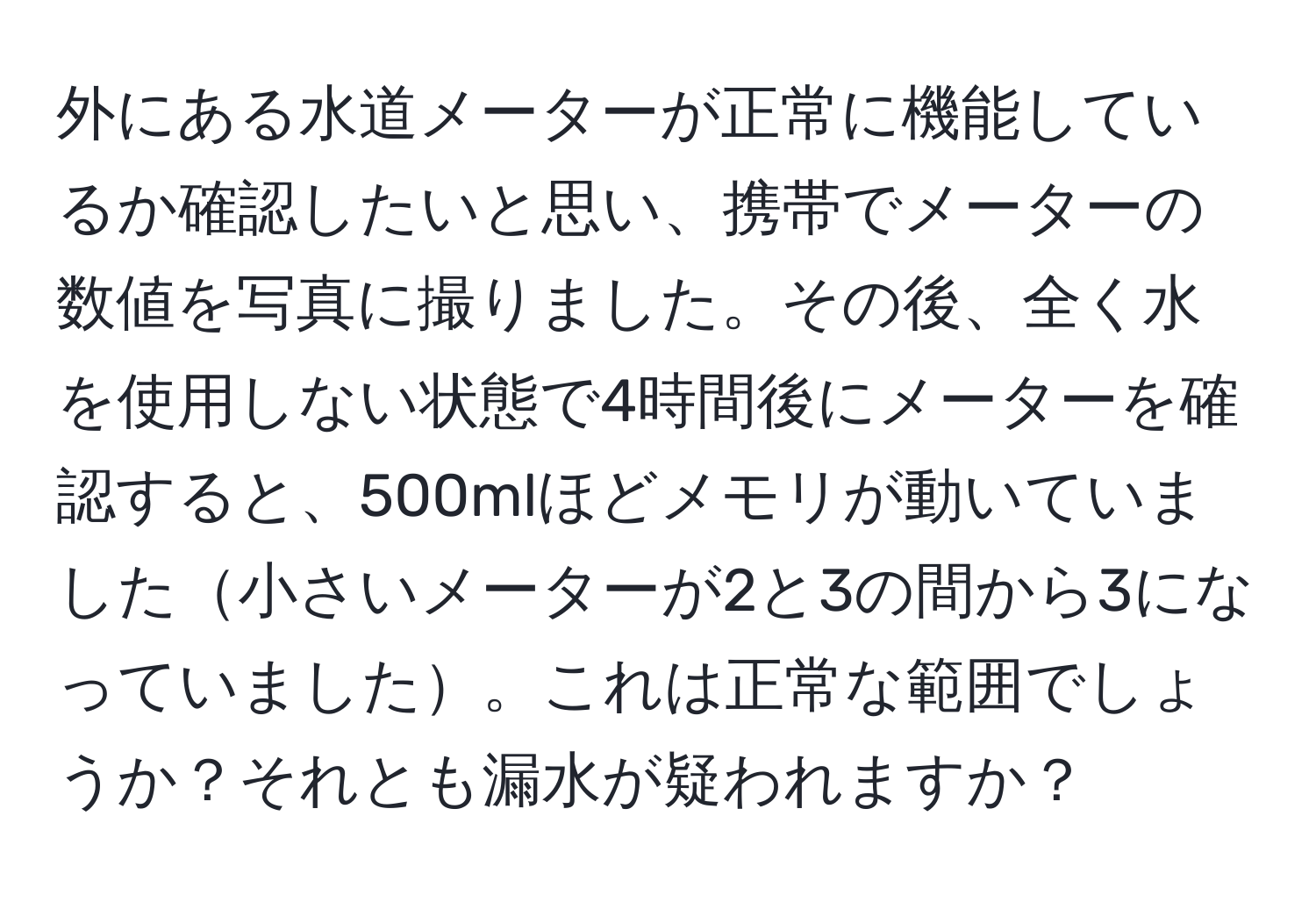 外にある水道メーターが正常に機能しているか確認したいと思い、携帯でメーターの数値を写真に撮りました。その後、全く水を使用しない状態で4時間後にメーターを確認すると、500mlほどメモリが動いていました小さいメーターが2と3の間から3になっていました。これは正常な範囲でしょうか？それとも漏水が疑われますか？