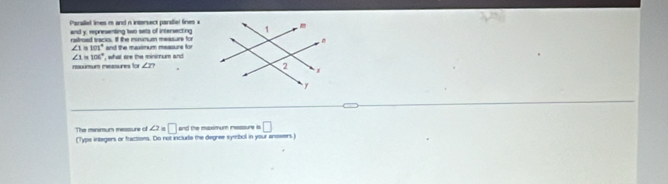 Parallel lines m and n intersect paraliel fines x
and y, representing two sets of intersecting 
raitroad tracks. If the minimum measure for
∠ 1=101° and the maximum measure for
∠ 1=106° , what are the minimum and 
nscumum measures for ∠ Z? 
The minimum messure of ∠ 2 □ and the maximum measure is □ 
(Typs integers or fractions. Do not include the degree symbol in your answers.)