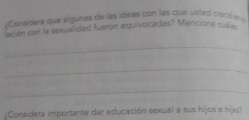 ¿Considera que algunas de las ideas con las que usted creció en s 
lación con la sexualidad fueron equivocadas? Mencione cuáles 
_ 
_ 
_ 
¿Considera importante dar educación sexual a sus hijos e hijas?