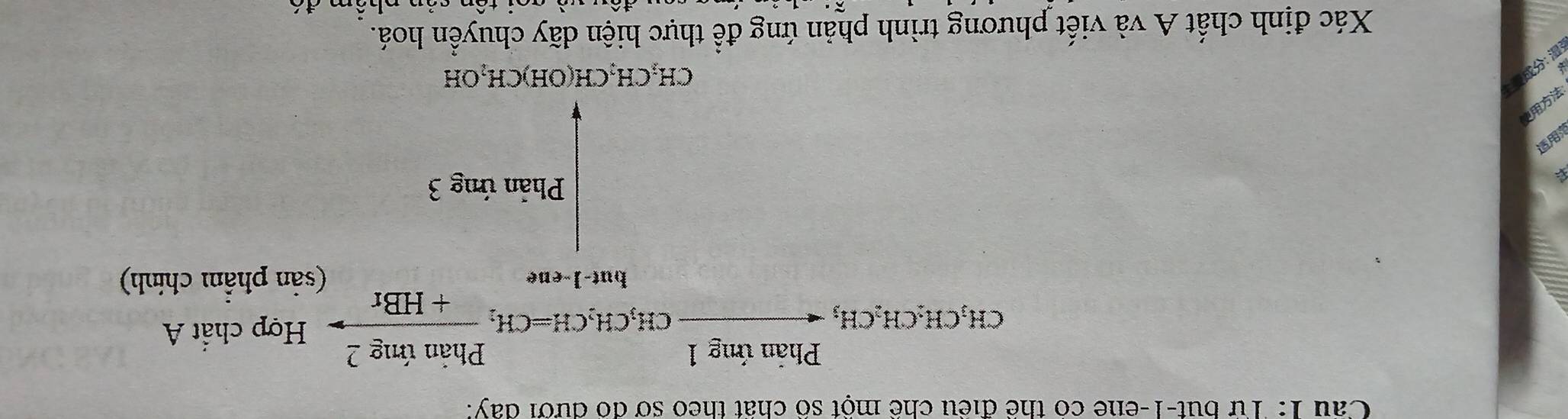 Cầu 1: Từ but-1-ene có thể điều chể một số chất theo sở đó đưới đay: 
_CH,CH,CH,_1CH,CH_3frac Phinimg1CH_3CH_2CH=CH_2 Phinimg2/+HBr  Hợp chất A 
(sản phẩm chính) 
Phản ứng 3
CH_2CH_2CH(OH)CH_2OH
Xác định chất A và viết phương trình phản ứng để thực hiện dãy chuyển hoá. 
ên nhêm đó