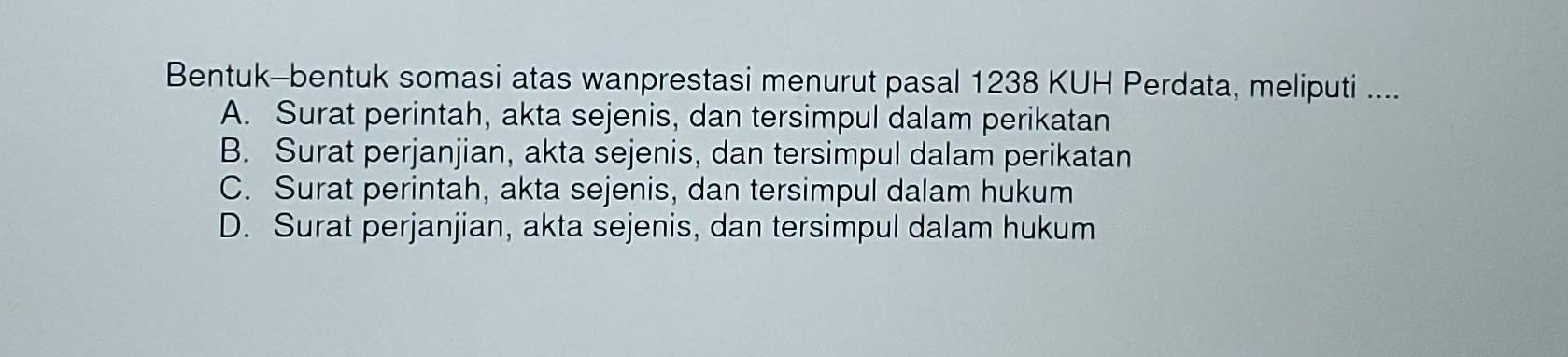 Bentuk-bentuk somasi atas wanprestasi menurut pasal 1238 KUH Perdata, meliputi ....
A. Surat perintah, akta sejenis, dan tersimpul dalam perikatan
B. Surat perjanjian, akta sejenis, dan tersimpul dalam perikatan
C. Surat perintah, akta sejenis, dan tersimpul dalam hukum
D. Surat perjanjian, akta sejenis, dan tersimpul dalam hukum