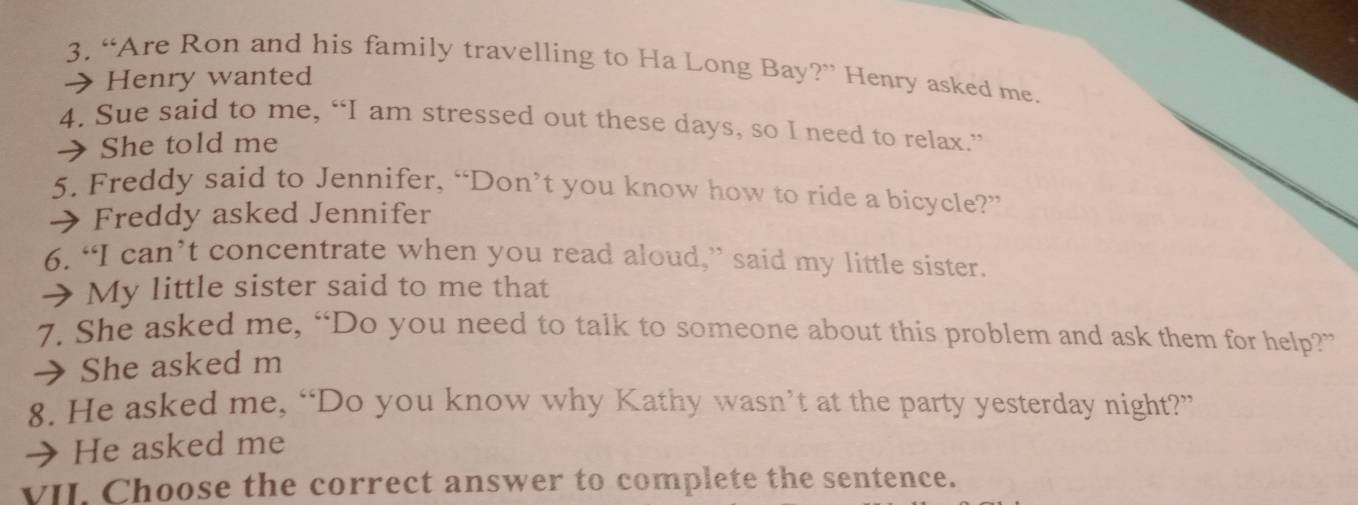 “Are Ron and his family travelling to Ha Long Bay?” Henry asked me. 
→ Henry wanted 
4. Sue said to me, “I am stressed out these days, so I need to relax.” 
→ She told me 
5. Freddy said to Jennifer, “Don’t you know how to ride a bicycle?” 
→ Freddy asked Jennifer 
6. “I can’t concentrate when you read aloud,” said my little sister. 
> My little sister said to me that 
7. She asked me, “Do you need to talk to someone about this problem and ask them for help?” 
She asked m 
8. He asked me, “Do you know why Kathy wasn’t at the party yesterday night?” 
7 He asked me 
vIl. Choose the correct answer to complete the sentence.