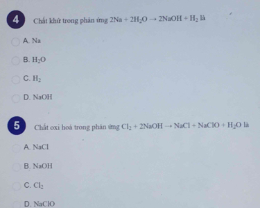 Chất khử trong phản ứ hg 2Na+2H_2Oto 2NaOH+H_2 là
A. Na
B. H_2O
C. H_2
D. NaOH
5 Chất oxi hoá trong phản imgCl_2+2NaOHto NaCl+NaClO+H_2O là
A. NaCl
B. NaOH
C. Cl_2
D. NaClO