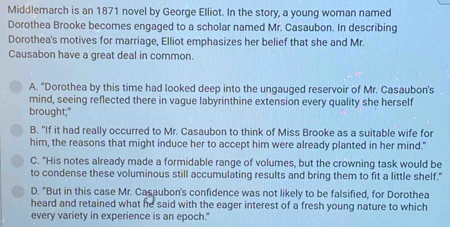 Middlemarch is an 1871 novel by George Elliot. In the story, a young woman named
Dorothea Brooke becomes engaged to a scholar named Mr. Casaubon. In describing
Dorothea's motives for marriage, Elliot emphasizes her belief that she and Mr.
Causabon have a great deal in common.
A. “Dorothea by this time had looked deep into the ungauged reservoir of Mr. Casaubon's
mind, seeing reflected there in vague labyrinthine extension every quality she herself
brought;"
B. “If it had really occurred to Mr. Casaubon to think of Miss Brooke as a suitable wife for
him, the reasons that might induce her to accept him were already planted in her mind."
C. “His notes already made a formidable range of volumes, but the crowning task would be
to condense these voluminous still accumulating results and bring them to fit a little shelf."
D. “But in this case Mr. Casaubon's confidence was not likely to be falsified, for Dorothea
heard and retained what he said with the eager interest of a fresh young nature to which
every variety in experience is an epoch."