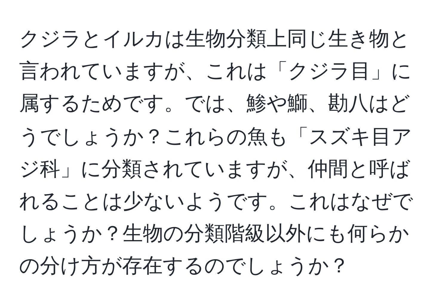 クジラとイルカは生物分類上同じ生き物と言われていますが、これは「クジラ目」に属するためです。では、鯵や鰤、勘八はどうでしょうか？これらの魚も「スズキ目アジ科」に分類されていますが、仲間と呼ばれることは少ないようです。これはなぜでしょうか？生物の分類階級以外にも何らかの分け方が存在するのでしょうか？