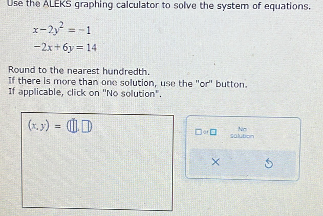 Use the ALEKS graphing calculator to solve the system of equations.
x-2y^2=-1
-2x+6y=14
Round to the nearest hundredth. 
If there is more than one solution, use the "or" button. 
If applicable, click on "No solution".
(x,y)=(□ ,□ )
No 
□ or□ solution
X