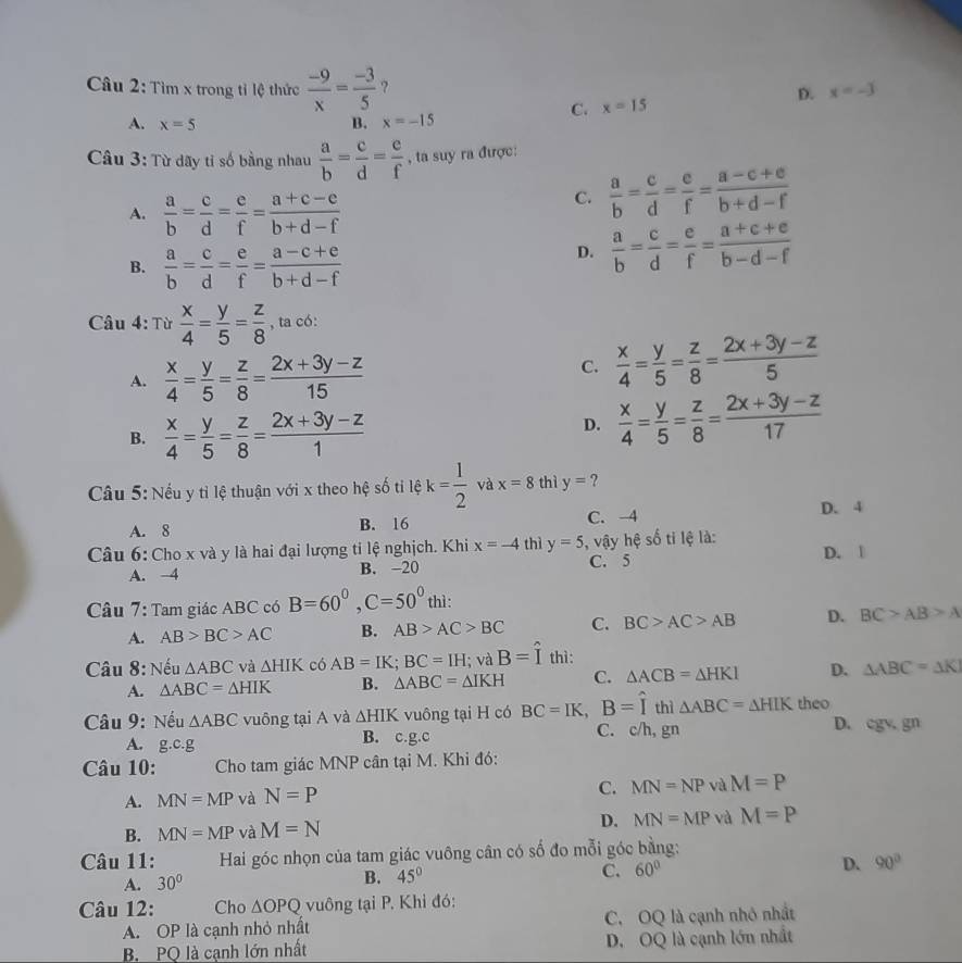 Tìm x trong tỉ lệ thức  (-9)/x = (-3)/5  ? x=-3
D.
C. x=15
A. x=5 B. x=-15
Câu 3: Từ dãy tỉ số bằng nhau  a/b = c/d = e/f  , ta suy ra được:
A.  a/b = c/d = e/f = (a+c-e)/b+d-f 
C.  a/b = c/d = e/f = (a-c+e)/b+d-f 
B.  a/b = c/d = e/f = (a-c+e)/b+d-f 
D.  a/b = c/d = e/f = (a+c+e)/b-d-f 
Câu 4: Từ  x/4 = y/5 = z/8  , ta có:
A.  x/4 = y/5 = z/8 = (2x+3y-z)/15 
C.  x/4 = y/5 = z/8 = (2x+3y-z)/5 
B.  x/4 = y/5 = z/8 = (2x+3y-z)/1 
D.  x/4 = y/5 = z/8 = (2x+3y-z)/17 
Cầu 5: Nếu y tỉ lệ thuận với x theo hệ số tỉ lệ k= 1/2  và x=8 thì y= ?
A. 8 B. 16 C. 4 D. 4
Câu 6: Cho x và y là hai đại lượng ti lệ nghịch. Khi x=-4 thì y=5 , vậy hệ số ti lệ là:
A. -4 B. -20 C. 5 D. |
Câu 7: Tam giác ABC có B=60°,C=50° thì:
A. AB>BC>AC B. AB>AC>BC C. BC>AC>AB D. BC>AB>A
Câu 8: Nếu △ ABC và △ HIK có AB=IK;BC=IH; và B=hat I thì:
A. △ ABC=△ HIK B. △ ABC=△ IKH C. △ ACB=△ HKI D. △ ABC=△ K
Câu 9: Nếu △ ABC vuông tại A và △ HIK vuông tại H có BC=IK,B=widehat Ithi△ ABC=△ HIK theo D. cgv gn
A. g.c.g
B. c.g.c C. c/h, gn
Câu 10:  Cho tam giác MNP cân tại M. Khi đó:
A. MN=MP và N=P C. MN=NP và M=P
D.
B. MN=MP và M=N MN=MP và M=P
Câu 11:  Hai góc nhọn của tam giác vuông cân có số đo mỗi góc bằng:
A. 30°
B. 45° C. 60° D. 90°
Câu 12: Cho △ OPQ vuông tại P. Khi đó:
A. OP là cạnh nhỏ nhất C. OQ là cạnh nhỏ nhất
B. PO là canh lớn nhất D. OQ là cạnh lớn nhất