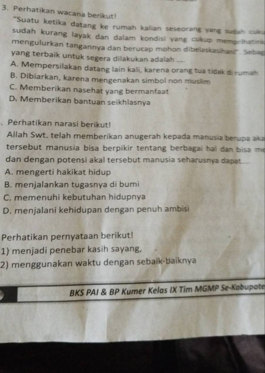 Perhatikan wacana berikut!
“Suatu ketika datang ke rumah kalian seseorang yang sudah cuku
sudah kurang layak dan dalam kondisi yang cukup memprihatink 
mengulurkan tangannya dan berucap mohon dibelaskasihan!'. Sebag
yang terbaik untuk segera dilakukan adalah_
A. Mempersilakan datang lain kali, karena orang tua tidak di rumah
B. Dibiarkan, karena mengenakan simbol non muslim
C. Memberikan nasehat yang bermanfaat
D. Memberikan bantuan seikhlasnya
. Perhatikan narasi berikut!
Allah Swt, telah memberikan anugerah kepada manusia berupa aka
tersebut manusia bisa berpikir tentang berbagai hal dan bisa me .
dan dengan potensi akal tersebut manusia seharusnya dapat....
A. mengerti hakikat hidup
B. menjalankan tugasnya di bumi
C. memenuhi kebutuhan hidupnya
D. menjalani kehidupan dengan penuh ambisi
Perhatikan pernyataan berikut!
1) menjadi penebar kasih sayang,
2) menggunakan waktu dengan sebaik-baiknya
BKS PAI & BP Kumer Kelas IX Tim MGMP Se-Kabupate