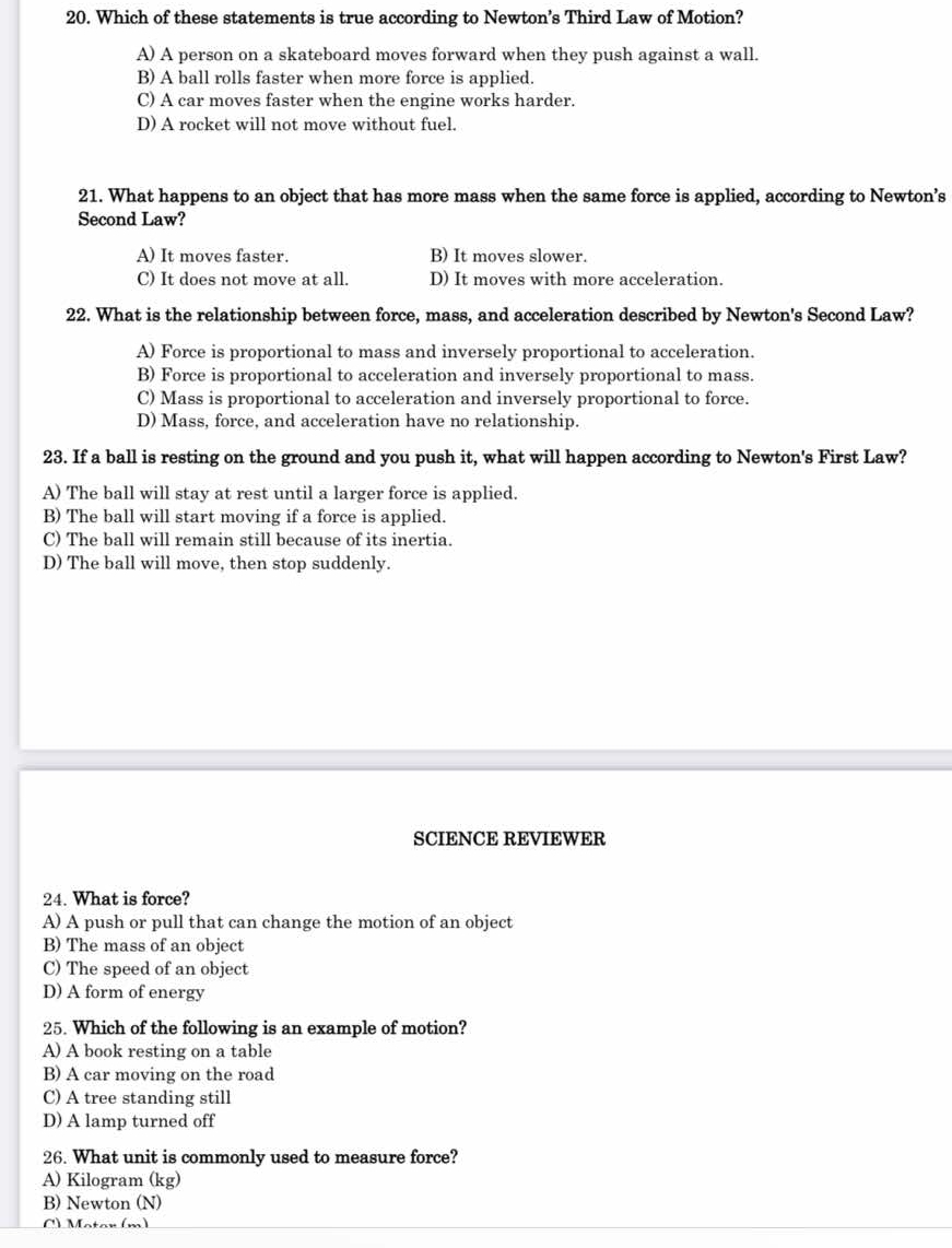 Which of these statements is true according to Newton’s Third Law of Motion?
A) A person on a skateboard moves forward when they push against a wall.
B) A ball rolls faster when more force is applied.
C) A car moves faster when the engine works harder.
D) A rocket will not move without fuel.
21. What happens to an object that has more mass when the same force is applied, according to Newton’s
Second Law?
A) It moves faster. B) It moves slower.
C) It does not move at all. D) It moves with more acceleration.
22. What is the relationship between force, mass, and acceleration described by Newton's Second Law?
A) Force is proportional to mass and inversely proportional to acceleration.
B) Force is proportional to acceleration and inversely proportional to mass.
C) Mass is proportional to acceleration and inversely proportional to force.
D) Mass, force, and acceleration have no relationship.
23. If a ball is resting on the ground and you push it, what will happen according to Newton's First Law?
A) The ball will stay at rest until a larger force is applied.
B) The ball will start moving if a force is applied.
C) The ball will remain still because of its inertia.
D) The ball will move, then stop suddenly.
SCIENCE REVIEWER
24. What is force?
A) A push or pull that can change the motion of an object
B) The mass of an object
C) The speed of an object
D) A form of energy
25. Which of the following is an example of motion?
A) A book resting on a table
B) A car moving on the road
C) A tree standing still
D) A lamp turned off
26. What unit is commonly used to measure force?
A) Kilogram (kg)
B) Newton (N)
C) Motar (m)