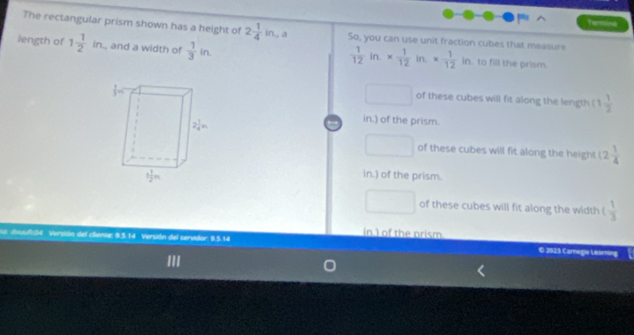 Termine
The rectangular prism shown has a height of 2 1/4 in,a So, you can use unit fraction cubes that measure
 1/12 in.*  1/12 in.*  1/12 in
length of 1 1/2 in , and a width of  1/3 in.. to fill the prism.
□ of these cubes will fit along the length (1 1/2 
in.) of the prism.
□ of these cubes will fit along the height (2 1/4 
in.) of the prism.
□ of these cubes will fit along the width ( 1/3 
in ) of the prism
Ss dssulc84 Versión del cliente: 9.5.14 Versión del servidor: 9.5.14 © 2023 Cornegie Learning