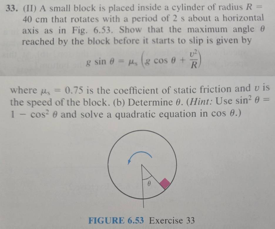 (II) A small block is placed inside a cylinder of radius R=
40 cm that rotates with a period of 2 s about a horizontal 
axis as in Fig. 6.53. Show that the maximum angle θ
reached by the block before it starts to slip is given by
gsin θ =mu _s(gcos θ + v^2/R )
where mu _s=0.75 is the coefficient of static friction and v is 
the speed of the block. (b) Determine θ. (Hint: Use sin^2θ =
1-cos^2θ and solve a quadratic equation in cos θ .)
FIGURE 6.53 Exercise 33