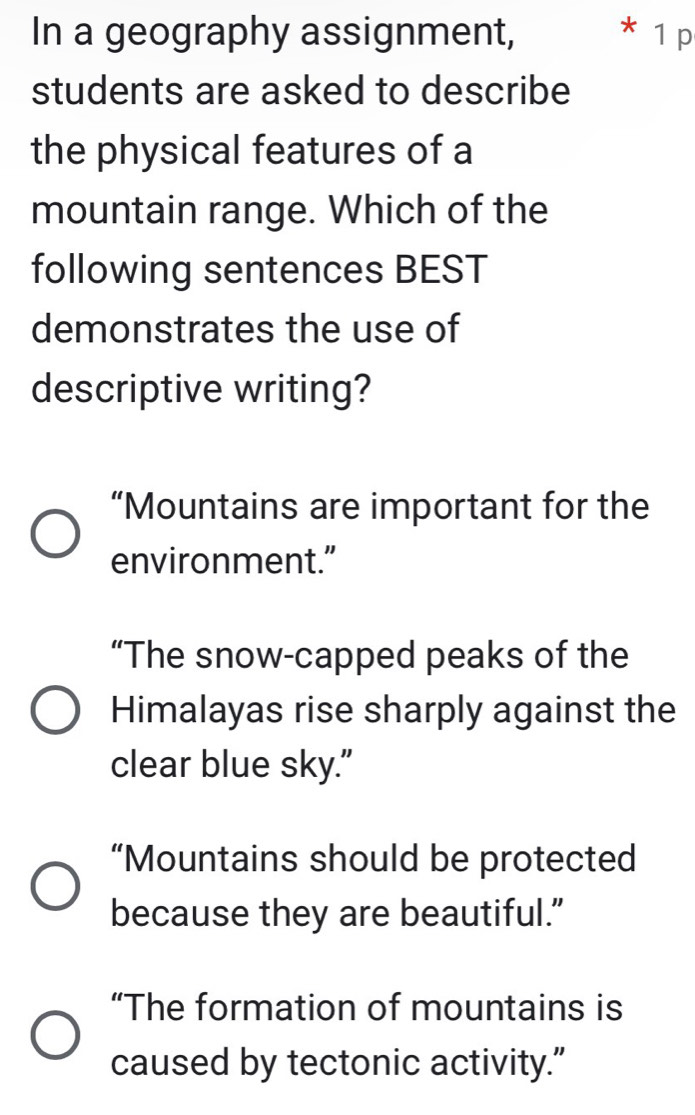 In a geography assignment, * 1 p
students are asked to describe
the physical features of a
mountain range. Which of the
following sentences BEST
demonstrates the use of
descriptive writing?
“Mountains are important for the
environment.”
“The snow-capped peaks of the
Himalayas rise sharply against the
clear blue sky."
“Mountains should be protected
because they are beautiful.”
“The formation of mountains is
caused by tectonic activity.”