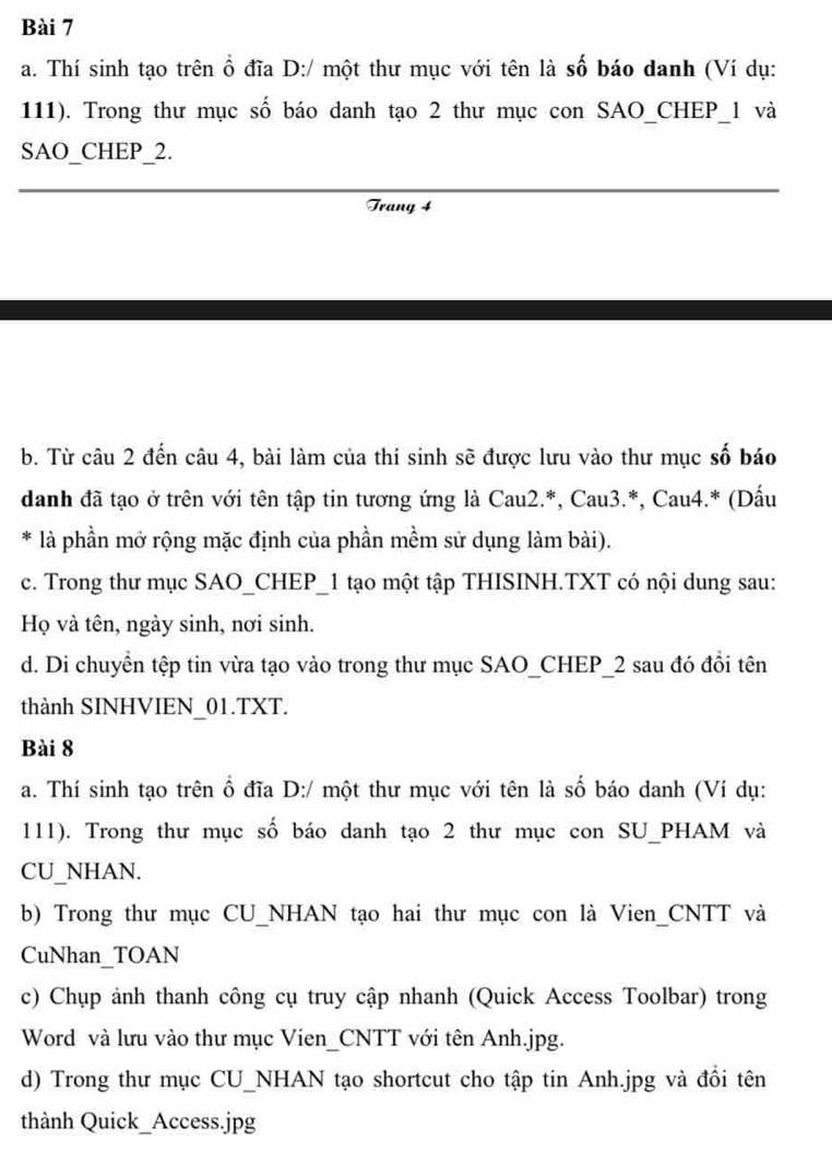 Thí sinh tạo trên ổ đĩa D:/ một thư mục với tên là số báo danh (Ví dụ: 
111). Trong thư mục số báo danh tạo 2 thư mục con SAO_CHEP_ 1 và 
SAO_CHEP_2. 
Trang 4 
b. Từ câu 2 đến câu 4, bài làm của thí sinh sẽ được lưu vào thư mục số báo 
danh đã tạo ở trên với tên tập tin tương ứng là Cau2.*, Cau3.*, Cau4.* (Dấu 
* là phần mở rộng mặc định của phần mềm sử dụng làm bài). 
c. Trong thư mục SAO_CHEP_1 tạo một tập THISINH.TXT có nội dung sau: 
Họ và tên, ngày sinh, nơi sinh. 
d. Di chuyền tệp tin vừa tạo vào trong thư mục SAO_CHEP_ 2 sau đó đồi tên 
thành SINHVIEN_01.TXT. 
Bài 8 
a. Thí sinh tạo trên ổ đĩa D:/ một thư mục với tên là số báo danh (Ví dụ: 
111). Trong thư mục số báo danh tạo 2 thư mục con SU_PHAM và 
CU_NHAN. 
b) Trong thư mục CU_NHAN tạo hai thư mục con là Vien_CNTT và 
CuNhan_TOAN 
c) Chụp ảnh thanh công cụ truy cập nhanh (Quick Access Toolbar) trong 
Word và lưu vào thư mục Vien_CNTT với tên Anh.jpg. 
d) Trong thư mục CU_NHAN tạo shortcut cho tập tin Anh.jpg và đổi tên 
thành Quick_Access.jpg