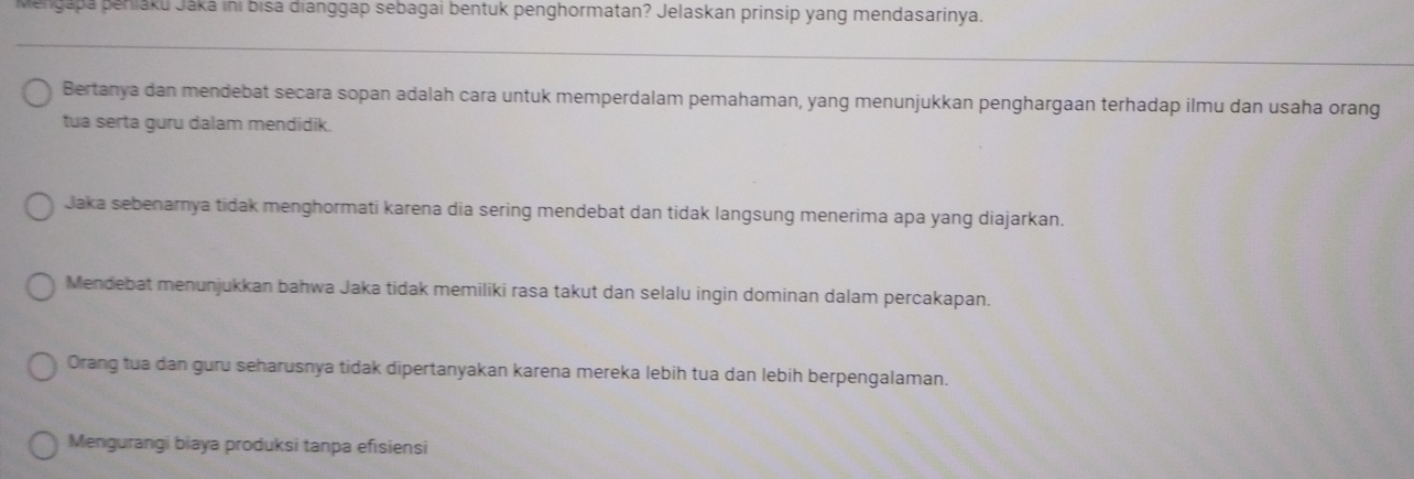 Mengapa peniaku Jáká ini bisa dianggap sebagai bentuk penghormatan? Jelaskan prinsip yang mendasarinya.
Bertanya dan mendebat secara sopan adalah cara untuk memperdalam pemahaman, yang menunjukkan penghargaan terhadap ilmu dan usaha orang
tua serta guru dalam mendidik.
Jaka sebenarnya tidak menghormati karena dia sering mendebat dan tidak langsung menerima apa yang diajarkan.
Mendebat menunjukkan bahwa Jaka tidak memiliki rasa takut dan selalu ingin dominan dalam percakapan.
Orang tua dan guru seharusnya tidak dipertanyakan karena mereka lebih tua dan lebih berpengalaman.
Mengurangi biaya produksi tanpa efisiensi