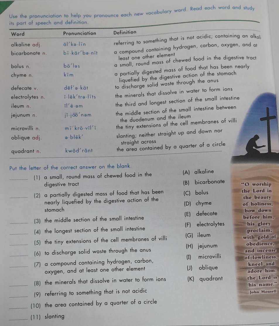 Use the pronunciation to help you pronounce each new vocabulary word. Read each word and study
its part of speech and definition.
Word Pronunciation Definition
alkaline adj. ǎi ke lín referring to something that is not acidic; containing an alkali
bicarbonate n. bī kär be nǐt a compound containing hydrogen, carbon, oxygen, and at
least one other element
bolus n. bō'ləs a small, round mass of chewed food in the digestive tract
chyme n. kīm
a partially digested mass of food that has been nearly 
liquefied by the digestive action of the stomach
defecate v. děf o kāt to discharge solid waste through the anus
electrolytes n. ǐlěk'trə līts the minerals that dissolve in water to form ions
ileum n. ǐl ē em
the third and longest section of the small intestine
jejunum n. jǐ jō nəm the middle section of the small intestine between
the duodenum and the ileum 
microvilli n. mī krō vǐlī the tiny extensions of the cell membranes of villi
oblique adj. ə blēk'
slanting; neither straight up and down nor
straight across
quadrant n. kwǒd rǎnt the area contained by a quarter of a circle 
Put the letter of the correct answer on the blank.
_(1) a small, round mass of chewed food in the (A) alkaline
(B) bicarbonate i
digestive tract O worship
_(2) a partially digested mass of food that has been (C) bolus the Lord in
nearly liquefied by the digestive action of the
the beauty
stomach (D) chyme of holiness;
bow down
(3) the middle section of the small intestine (E) defecate before him,
_(4) the longest section of the small intestine (F) electrolytes his glory
proclaim;
_(5) the tiny extensions of the cell membranes of villi (G) ileum with gold of
(H) jejunum obedience,
(6) to discharge solid waste through the anus and incense
__(7) a compound containing hydrogen, carbon, (I) microvilli of lowliness,
kneel and
oxygen, and at least one other element (J) oblique adore him:
(8) the minerals that dissolve in water to form ions (K) quadrant the Lord is
__(9) referring to something that is not acidic his name.”
John Monsell
_
(10) the area contained by a quarter of a circle
_(11) slanting