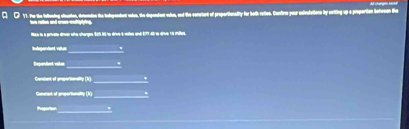 All Lhanges baved 
Q ● 11. For the follewing cituation, determine the Independent valve, the dependent value, and the constant of proportionality for both ratics. Confirm your calculations by setting up a proportion between the 
two retles and crese-multiplying. 
Piza is a private driver who charges $25.80 to drive 6 miles and $77.40 to drive 18 Milea. 
_ 
Independent valu: 
. 
_ 
Dependent value: 
_ 
Constant of proportionality D 
_ 
Constant of proportionality (A) . 
_ 
Proportion '