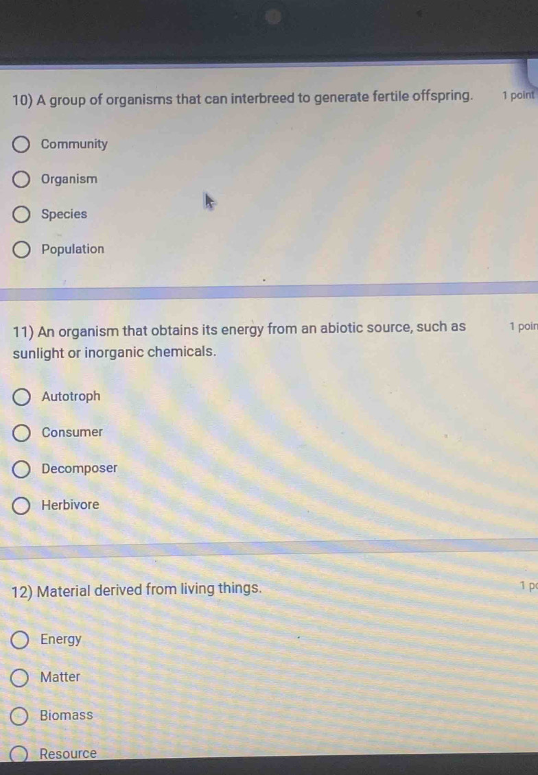 A group of organisms that can interbreed to generate fertile offspring. 1 point
Community
Organism
Species
Population
11) An organism that obtains its energy from an abiotic source, such as 1 poin
sunlight or inorganic chemicals.
Autotroph
Consumer
Decomposer
Herbivore
12) Material derived from living things. 1 p
Energy
Matter
Biomass
Resource