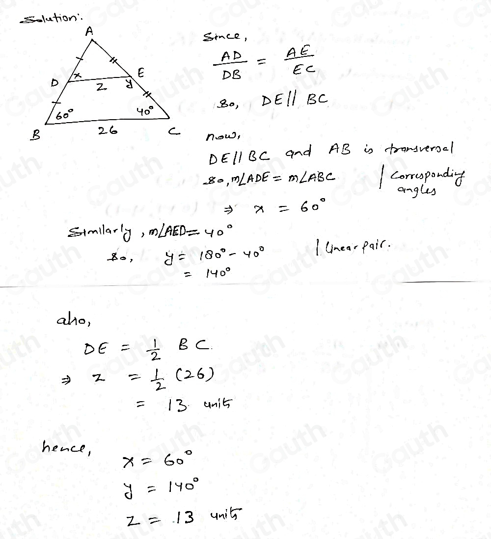 Since,
 AD/DB = AE/EC 
80, DEparallel BC
now,
DEparallel BC and AB is transverool
-80, m∠ ADE=m∠ ABC correspondig 
angles
X=60°
Simllarly m∠ AED=40°
y=180°-40° I linear Pair.
=140°
aho,
DE= 1/2 BC
Rightarrow z= 1/2 (26)
=13 units 
hence, X=60°
y=140°
z=13units