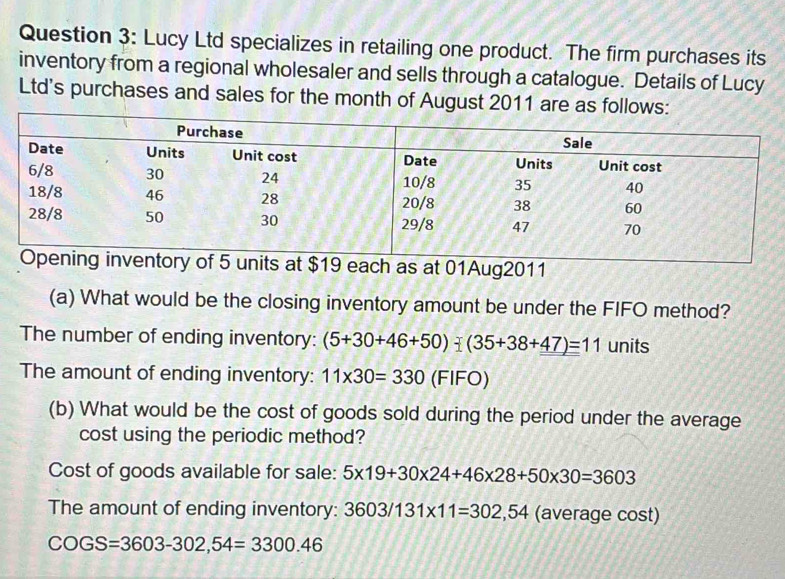 Lucy Ltd specializes in retailing one product. The firm purchases its 
inventory from a regional wholesaler and sells through a catalogue. Details of Lucy 
Ltd's purchases and sales for the month of August 2011 are as follows: 
as at 01Aug2011 
(a) What would be the closing inventory amount be under the FIFO method? 
The number of ending inventory: (5+30+46+50)-(35+38+47)=11 units 
The amount of ending inventory: 11* 30=330(FIFO)
(b) What would be the cost of goods sold during the period under the average 
cost using the periodic method? 
Cost of goods available for sale: 5* 19+30* 24+46* 28+50* 30=3603
The amount of ending inventory: 3603/131* 11=302,54 (average cost)
COGS=3603-302,54=3300.46