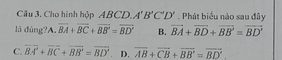 Cho hình hộp ABCD. A'B'C'D'. Phát biểu nào sau đây
là đúng? A. vector BA+vector BC+vector BB'=vector BD' B. vector BA+vector BD+vector BB'=vector BD'
C. overline BA'+overline BC+overline BB'=overline BD' D. vector AB+vector CB+vector BB'=vector BD'.