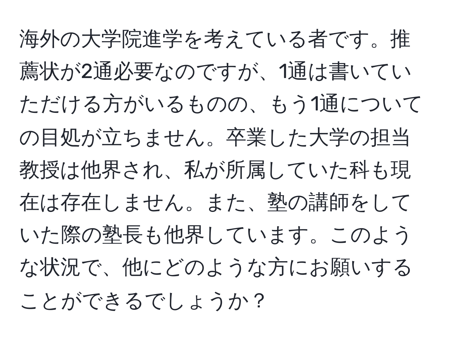 海外の大学院進学を考えている者です。推薦状が2通必要なのですが、1通は書いていただける方がいるものの、もう1通についての目処が立ちません。卒業した大学の担当教授は他界され、私が所属していた科も現在は存在しません。また、塾の講師をしていた際の塾長も他界しています。このような状況で、他にどのような方にお願いすることができるでしょうか？