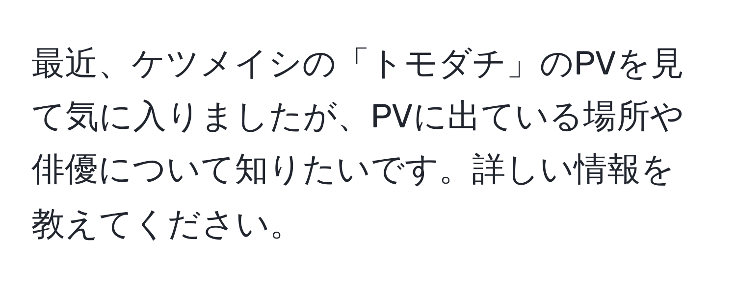 最近、ケツメイシの「トモダチ」のPVを見て気に入りましたが、PVに出ている場所や俳優について知りたいです。詳しい情報を教えてください。