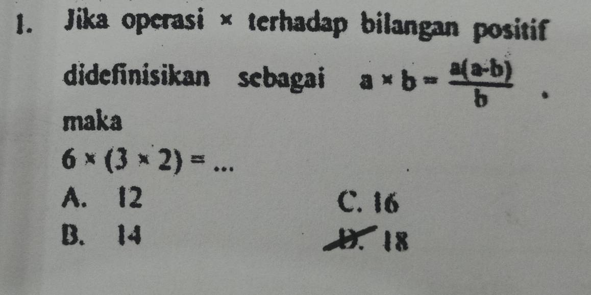 Jika operasi × terhadap bilangan positif
didefinisikan sebagai a* b= (a(a-b))/b . 
maka
6* (3* 2)= _
A. 12 C. 16
B. 14 D. 18