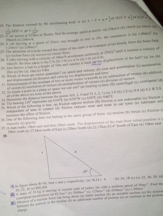 The distance covered by the accelerating body is (a) S-S=mu + 1/2  at (b) s=mu  1/2  at (c)5=
 1/2at^2 (d)S=mu t+ 1/2at^2  in 5hours, find the average speed in km/hr. (a) 25km/h (b) 16m/h (c) 45m/h (4,
25
26. A car moving at a speed of 25m/s was brought to rest in 20s, the retardation is (a) 1.00m/s^2 (b)
30km/h (e) 20km/h.
27. The attractic y toward the centre of the earth is an example of (a) kinetic force (b) force field
1.25m/s^2 (c) 2.00m/s^2.
(c) nuclear force (d) tension (e) elastic force.
28. A bike moving with a velocity of 36km/h accelerates uniformly at 25m/s^2 until it reaches a velocity of
54km/h. the time taken is 9a) 2.5s (b) 3.0s (c) 4.5s (d) 5.0s (e) 6.0s.
29. Abu throws a ball to a height of 10m and catches it back w the displacement of the ball? (a) 5m (b)
30. Which of these are vector quantities? (a) speed and velocity (b) time and acceleration (c) acceleration
20m (c) 0m (d) 10m (c) 9.8m.
and displacement (d) distance and velocity (e) displacement and time.
31. Determination of the resultant of two or more vector is known as (a) subtraction of vectors (b) addition
of vectors (c) resolution of vectors (d) multiplication of vectors (e) division of vectors.
32. To locate a point in a plane or space we can use? (a) bearing system (B) centrifugal (c) centripetal (d)
all of the above (e) none of the above.
33. Determine the distance between the points S (0,2,0 and T(3,2,1) (a) 3.0 (b) 3.2 (c) 4.0 (d) 4.2⑧5.0.
34. The bearing 230° represents (a) N50°E (b) N50°W (c) S50°E (d) N80°E.
35. Which of the following is true. (a) friction oppose motion (B) friction is not reduceable (c) friction i
independent of area in contact (d) friction reduces wear and tesar in car tyres (e) lubricant onl
increases the effect of friction.
36. One of the following does not belong to the same group of force. (a) tension (b) thrust (c) friction (
viscosity (e) gravity.
37. A man walks 10km east and then 20km south. The displacement of the man from initial position is (
30km south (b) 27,6km north of East (c) 20km North (d) 22.37km 63.4° South of East (e) 10km east.
2.
In figure above R=30 (b) 24, 18 (c) (c) 22, 36, 20. (d)
20, 22, 36 (e) 600,300.
A mass of 10 kg is moving in circular path of radius 2m with a (d) 2500ms^(-2) speed of 50ms^(-2). Find the
centripetal acceleration (a) 62.5ms^(-2) (b) 5000ms^(-2) (c) 1250ms^(-2) (e) 1,500ms^(-2)
Absence of a nuclear force can bring about (a) stable nucleus (b) an unstable nucleus (c) the tension
between the particle in the nuclear (d) an additional number of protons (e) an increase in the protons
charge.