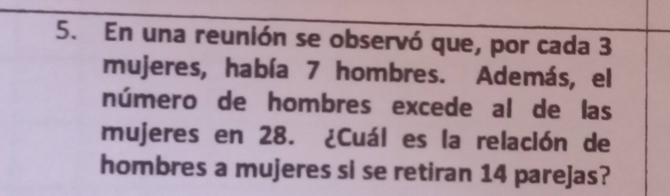 En una reunión se observó que, por cada 3
mujeres, había 7 hombres. Además, el 
número de hombres excede al de las 
mujeres en 28. ¿Cuál es la relación de 
hombres a mujeres sl se retiran 14 parejas?