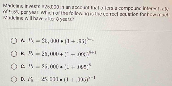 Madeline invests $25,000 in an account that offers a compound interest rate
of 9.5% per year. Which of the following is the correct equation for how much
Madeline will have after 8 years?
A. P_8=25,000· (1+.95)^8-1
B. P_8=25,000· (1+.095)^8+1
C. P_8=25,000· (1+.095)^8
D. P_8=25,000· (1+.095)^8-1