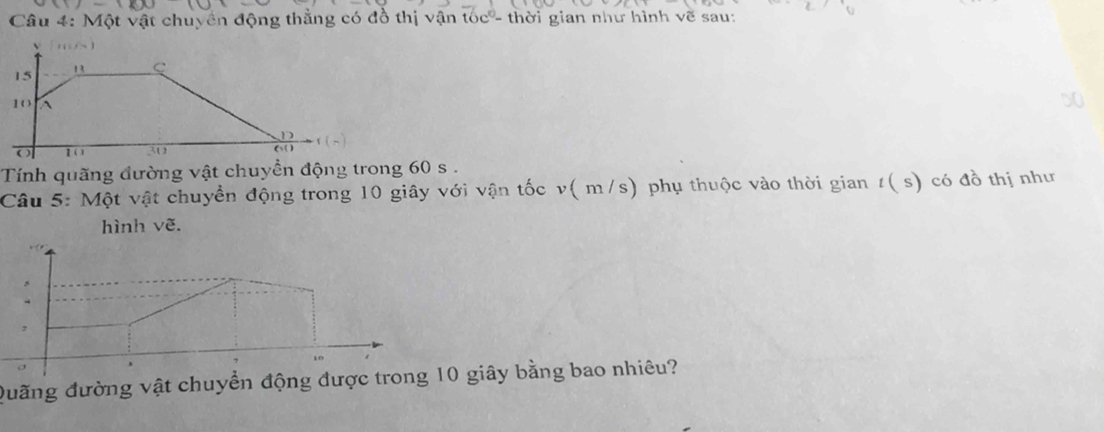 Một vật chuyên động thằng có đồ thị vận tóc - thời gian như hình vẽ sau: 
Tính quãng đường vật chuyền động trong 60 s. 
Câu 5: Một vật chuyền động trong 10 giây với vận tốc v( m/s) phụ thuộc vào thời gian t( s) có đồ thị như 
hình vẽ. 
Quãng đường vật chuyển động được trong 10 giây bằng bao nhiêu?