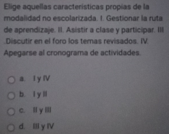 Elige aquellas características propias de la
modalidad no escolarizada. I. Gestionar la ruta
de aprendizaje. II. Asistir a clase y participar. III
Discutir en el foro los temas revisados. IV.
Apegarse al cronograma de actividades.
a. I y IV
b l y ll
c. II y III
d. Ili y IV