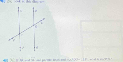 ALook at this diagram: 
0 5π overleftrightarrow PR and overleftrightarrow SU are parallel lines and m∠ RQO=121° , what is m∠ PQT