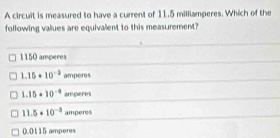 A circult is measured to have a current of 11.5 milliamperes. Which of the
following values are equivalent to this measurement?
1150 amperes
1.15· 10^(-2) amperes
1.15· 10^(-0) amperes
11.5· 10^(-3) amperes
0.0115 amperes