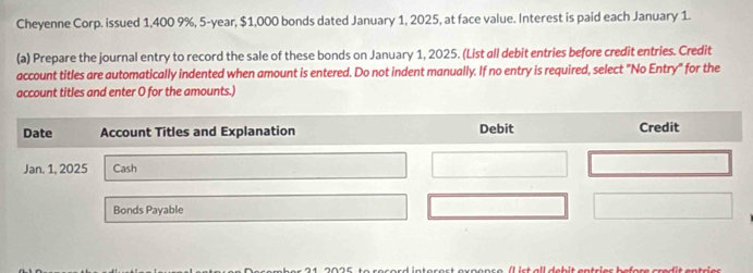 Cheyenne Corp. issued 1,400 9%, 5-year, $1,000 bonds dated January 1, 2025, at face value. Interest is paid each January 1. 
(a) Prepare the journal entry to record the sale of these bonds on January 1, 2025. (List all debit entries before credit entries. Credit 
account titles are automatically indented when amount is entered. Do not indent manually. If no entry is required, select "No Entry" for the 
account titles and enter O for the amounts.)