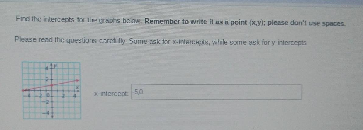 Find the intercepts for the graphs below. Remember to write it as a point (x,y); please don't use spaces. 
Please read the questions carefully. Some ask for x-intercepts, while some ask for y-intercepts 
x-intercept: -5, 0