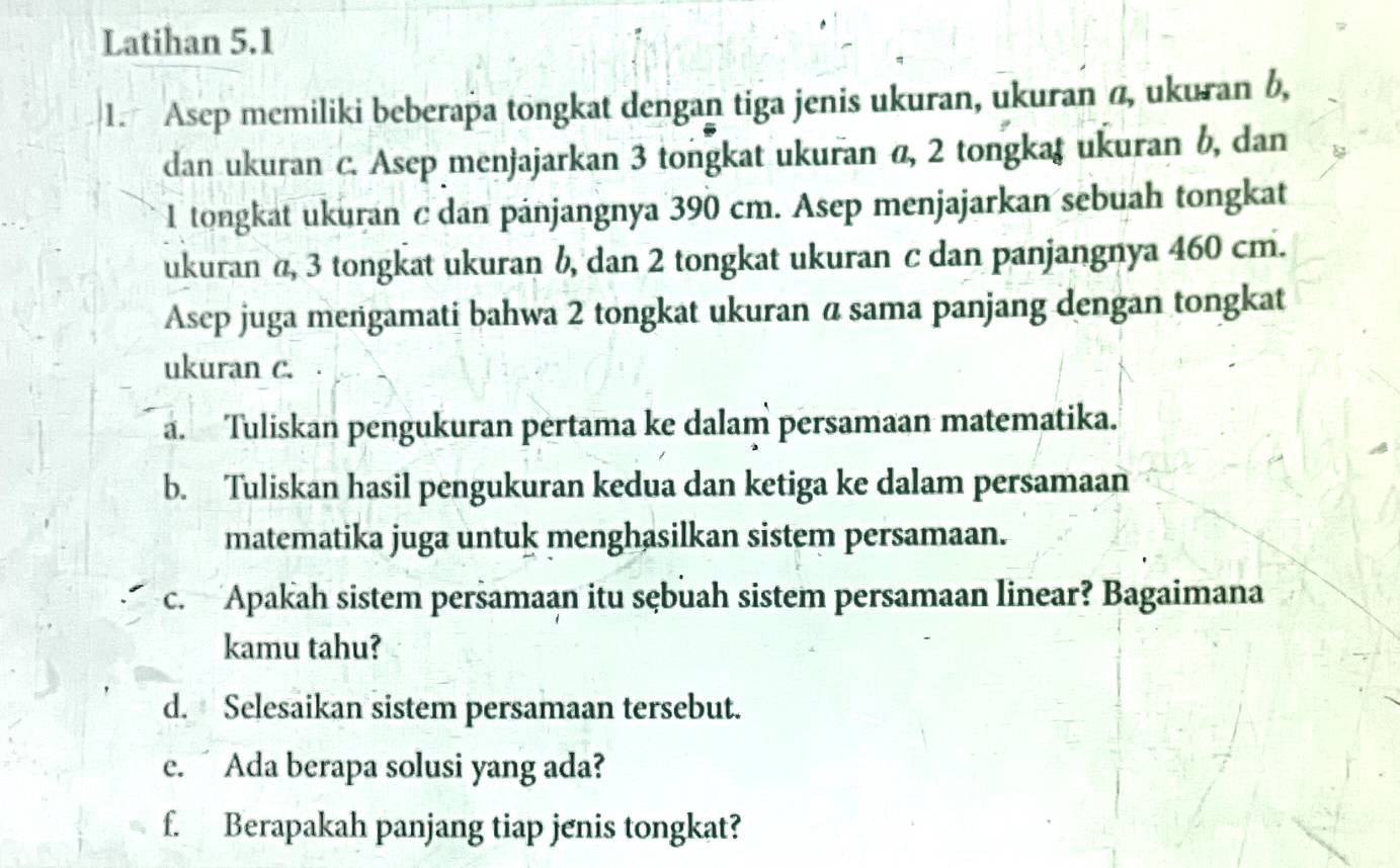 Latihan 5.1 
1. Asep memiliki beberapa tongkat dengan tiga jenis ukuran, ukuran @, ukuran b, 
dan ukuran c. Asep menjajarkan 3 tongkat ukuran α, 2 tongkaş ukuran b, dan
1 tongkat ukuran c dan pánjangnya 390 cm. Asep menjajarkan sebuah tongkat 
ukuran α, 3 tongkat ukuran b, dan 2 tongkat ukuran c dan panjangnya 460 cm. 
Asep juga meñgamati bahwa 2 tongkat ukuran α sama panjang dengan tongkat 
ukuran c. 
a. Tuliskan pengukuran pertama ke dalam persamaan matematika. 
b. Tuliskan hasil pengukuran kedua dan ketiga ke dalam persamaan 
matematika juga untuk menghasilkan sistem persamaan. 
c. Apakah sistem persamaan itu sębuah sistem persamaan linear? Bagaimana 
kamu tahu? 
d. Selesaikan sistem persamaan tersebut. 
e. Ada berapa solusi yang ada? 
f. Berapakah panjang tiap jenis tongkat?