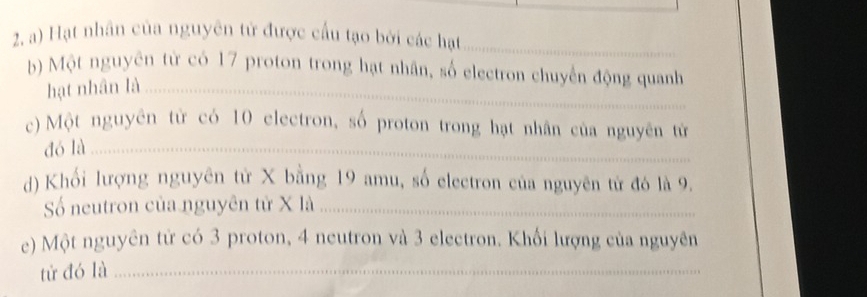 Hạt nhân của nguyên tử được cấu tạo bởi các hạt 
b) Một nguyên từ có 17 proton trong hạt nhân, số electron chuyến động quanh 
hạt nhân là 
c) Một nguyên từ có 10 electron, số proton trong hạt nhân của nguyên từ 
dó là 
d) Khối lượng nguyên tử X bằng 19 amu, số electron của nguyên tử đó là 9. 
Số neutron của nguyên tử X là 
e) Một nguyên từ có 3 proton, 4 neutron và 3 electron. Khối lượng của nguyên 
tử đó là