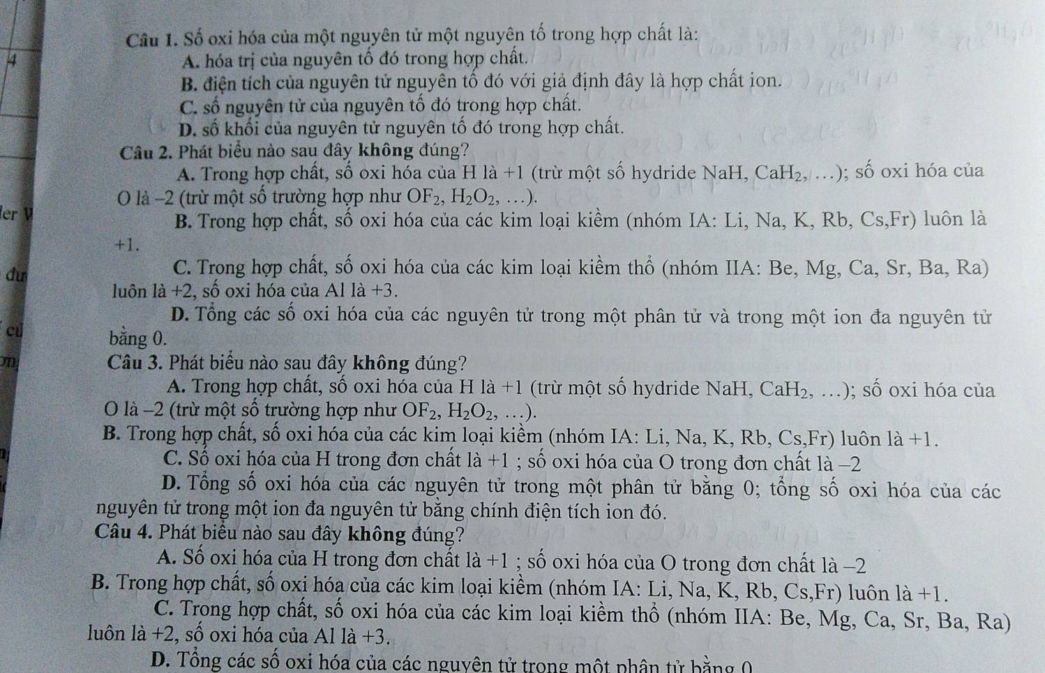 Số oxi hóa của một nguyên tử một nguyên tố trong hợp chất là:
4 A. hóa trị của nguyên tố đó trong hợp chất.
B. điện tích của nguyên tử nguyên tố đó với giả định đây là hợp chất ion.
C. số nguyên tử của nguyên tố đó trong hợp chất.
D. số khối của nguyên tử nguyên tố đó trong hợp chất.
Câu 2. Phát biểu nào sau đây không đúng?
A. Trong hợp chất, số oxi hóa của H là +1 (trừ một số hydride NaH, Ca H_2, …) · swidehat C 6 oxi hóa của
O là −2 (trừ một số trường hợp như OF_2,H_2O_2,...).
ler
B. Trong hợp chất, số oxi hóa của các kim loại kiềm (nhóm IA: Li, Na,K,Rb,Cs,Fr) luôn là
+1.
dư
C. Trong hợp chất, số oxi hóa của các kim loại kiềm thổ (nhóm IIA: Be, Mg,Ca,Sr,Ba,Ra)
luôn la+2,shat o oxi hóa của Al 1a+3
D. Tổng các số oxi hóa của các nguyên tử trong một phân tử và trong một ion đa nguyên tử
c
bằng 0.
m Câu 3. Phát biểu nào sau đây không đúng?
A. Trong hợp chất, số oxi hóa của Hla+1 (trừ một số hydride NaH, CaH_2,...); số oxi hóa của
O là −2 (trừ một số trường hợp như OF_2,H_2O_2,...).
B. Trong hợp chất, số oxi hóa của các kim loại kiềm (nhóm IA: Li, Na,K,Rb,Cs,Fr) luôn 1a+1.
C. Số oxi hóa của H trong đơn chất la+1; số oxi hóa của O trong đơn chất là −2
D. Tổng số oxi hóa của các nguyên tử trong một phân tử bằng 0; tổng số oxi hóa của các
nguyên tử trong một ion đa nguyên tử bằng chính điện tích ion đó.
Câu 4. Phát biểu nào sau đây không đúng?
A. Số oxi hóa của H trong đơn chất la+1;shat o oxi hóa của O trong đơn chất là −2
B. Trong hợp chất, số oxi hóa của các kim loại kiềm (nhóm IA: Li,Na,K,Rb,Cs,Fr) luôn la+1.
C. Trong hợp chất, số oxi hóa của các kim loại kiềm thổ (nhóm IIA: Be, Mg,Ca,Sr,Ba,Ra)
luôn li+2,shat o oxi hóa của Alla+3.
D. Tổng các số oxi hóa của các nguyên tử trong một phân tử bằng 0