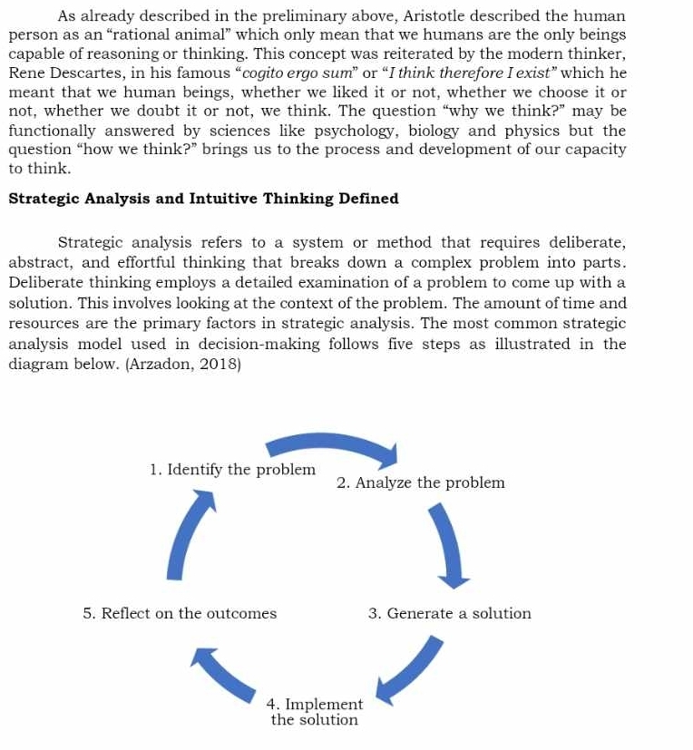 As already described in the preliminary above, Aristotle described the human 
person as an “rational animal” which only mean that we humans are the only beings 
capable of reasoning or thinking. This concept was reiterated by the modern thinker, 
Rene Descartes, in his famous “cogito ergo sum” or “I think therefore I exist” which he 
meant that we human beings, whether we liked it or not, whether we choose it or 
not, whether we doubt it or not, we think. The question “why we think?” may be 
functionally answered by sciences like psychology, biology and physics but the 
question “how we think?” brings us to the process and development of our capacity 
to think. 
Strategic Analysis and Intuitive Thinking Defined 
Strategic analysis refers to a system or method that requires deliberate, 
abstract, and effortful thinking that breaks down a complex problem into parts. 
Deliberate thinking employs a detailed examination of a problem to come up with a 
solution. This involves looking at the context of the problem. The amount of time and 
resources are the primary factors in strategic analysis. The most common strategic 
analysis model used in decision-making follows five steps as illustrated in the 
diagram below. (Arzadon, 2018) 
1. Identify the problem 
2. Analyze the problem 
5. Reflect on the outcomes 3. Generate a solution 
4. Implement 
the solution