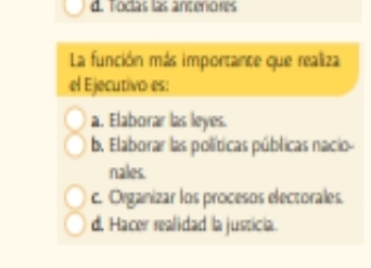 d. Toclas las antenores
La función más importante que realiza
el Ejecutivo es:
a. Elaborar las leyes.
b. Elaborar las políticas públicas nacio-
nales.
c. Organizar los procesos electorales.
d. Hacer realidad la justicia.