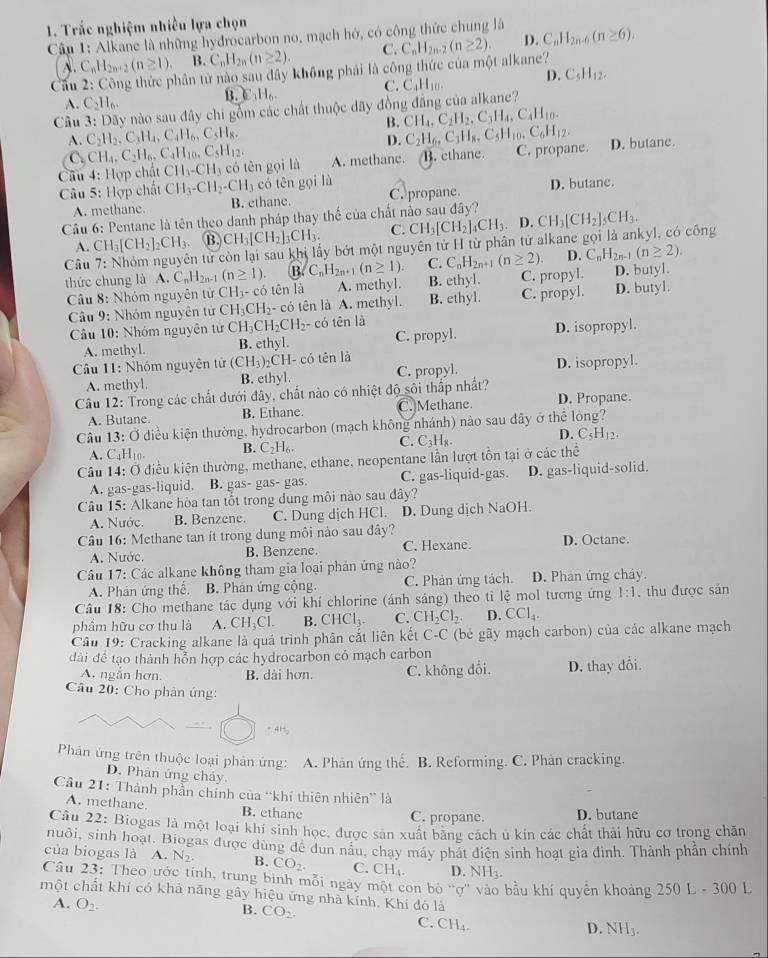 Trắc nghiệm nhiều lựa chọn
Câu 1: Alkane là những hydrocarbon no, mạch hở, có công thức chung là
C_nH_2n+2(n≥ 1) B. C_nH_2n(n≥ 2). C.
Cầu 2: Công thức phân tử nào sau dây không phái là công thức của một alkane? C_nH_2n-2(n≥ 2). D. C_nH_2n-6(n≥ 6).
C. C_4H_10. D. C_5H_12.
A. C_2H_6.
C_3H_6
Câu 3: Dãy nào sau đây chi gồm các chất thuộc đãy đồng đẳng của alkane?
B. CH_4,C_2H_2,C_3H_4,C_4H_10.
A. C_2H_2,C_3H_4,C_4H_6,C_5H_8, C_2H_6,C_3H_8,C_5H_10,C_6H_12.
D.
C CH_4,C_2H_6,C_4H_10,C_5H_12.
Câu 4: Hợp chất CH_3-CH_3 có tên gọi là A. methane. B. cthane. C. propane. D. butane.
Câu 5: Hợp chất CH_3-CH_2-CH_3 có tên gọi là D. butane.
A. methane. B. ethane. C. propane.
Cầu 6: Pentane là tên theo danh pháp thay thế của chất nào sau đây? CH_3[CH_2]_5CH_3.
B. CH_3[CH_2]_3CH_3. C. CH_3[CH_2]_4CH_3.. D.
A. CH_3[CH_2]_2CH_3. En từ còn lại sau khi lấy bớt một nguyên tử H từ phân tử alkane gọi là ankyl, có công
Câu C_nH_2n-1(n≥ 1). B. C_nH_2n+1(n≥ 1). C. C_nH_2n+1(n≥ 2). D. C_nH_2n-1(n≥ 2).
thức chung là A. tēn là A. methyl. B. ethyl. C. propyl. D. butyl.
Cầu 8: Nhóm nguyên từ CH_3-co C. propyl. D. butyl.
Câu 9: Nhóm nguyên tử CH_3CH_2 - có tên là A. methyl. B. ethyl.
Cầu 10: Nhóm nguyên tử CH_3CH_2CH_2 - có tên là
A. methyl. B. ethyl. C. propyl. D. isopropyl
Cầu 11: Nhóm nguyên tử (CH_3)_2 ₂CH- có tên là D. isopropyl.
A. methyl. B. ethyl. C. propyl.
Câu 12: Trong các chất dưới đây, chất nào có nhiệt độ sôi thấp nhất? D. Propane.
A. Butane. B. Ethane. C. Methane.
Câu 13:O diều kiện thường, hydrocarbon (mạch không nhánh) nào sau đây ở thể lòng?
A. C_4H_10. B. C_2H_6. C. C_3H_8. D. C_5H_12.
Câu 14: Ở điều kiện thường, methane, ethane, neopentane lần lượt tồn tại ở các thể
A. gas-gas-liquid. B. gas- gas- gas. C. gas-liquid-gas. D. gas-liquid-solid.
Câu 15: Alkane hòa tan tốt trong dung môi nào sau đây?
A. Nước. B. Benzene. C. Dung dịch HCl. D. Dung dịch NaOH.
Câu 16: Methane tan ít trong dung môi nào sau đây?
A. Nước. B. Benzene. C. Hexane. D. Octane.
Câu 17: Các alkane không tham gia loại phản ứng nào?
A. Phản ứng thế. B. Phản ứng cộng C. Phản ứng tách. D. Phản ứng cháy.
Cầu 18: Cho methane tác dụng với khí chlorine (ánh sáng) theo tỉ lệ mol tương ứng 1:1 , thu được sản
phầm hữu cơ thu là A. CH_3Cl. B. CHCl_3. C. CH_2Cl_2. D. CCl_4.
Cầu 19: Cracking alkane là quá trình phân cắt liên kết C-C (bè gãy mạch carbon) của các alkane mạch
đdài đề tạo thành hỗn hợp các hydrocarbon có mạch carbon
A. ngắn hơn. B. dài hơn. C. không đổi. D. thay đổi.
Câu 20: Cho phản ứng:
* 4H,
Phân ứng trên thuộc loại phản ứng: A. Phân ứng thể. B. Reforming. C. Phản cracking.
D. Phản ứng cháy.
Câu 21: Thành phần chính của “khí thiên nhiên” là
A. methane. B. ethane C. propane. D. butane
Câu 22: Biogas là một loại khí sinh học, được sản xuất băng cách ủ kin các chất thải hữu cơ trong chăn
nuôi, sinh hoạt. Biogas được dùng đề dùn nâu, chay máy phát điện sinh hoạt gia đình. Thành phần chính
của biogas là A. N_2. B. CO_2. C. CH_4. D. NH_3.
Câu 23: Theo ước tính, trung binh mỗi ngày một con bò “ợ' vào bầu khí quyển khoảng 250 L - 300 1
một chất khí có khả năng gây hiệu ứng nhà kính. Khí đó là
A. O_2.
B. CO_2. C. CH_4.
D. NH_3.