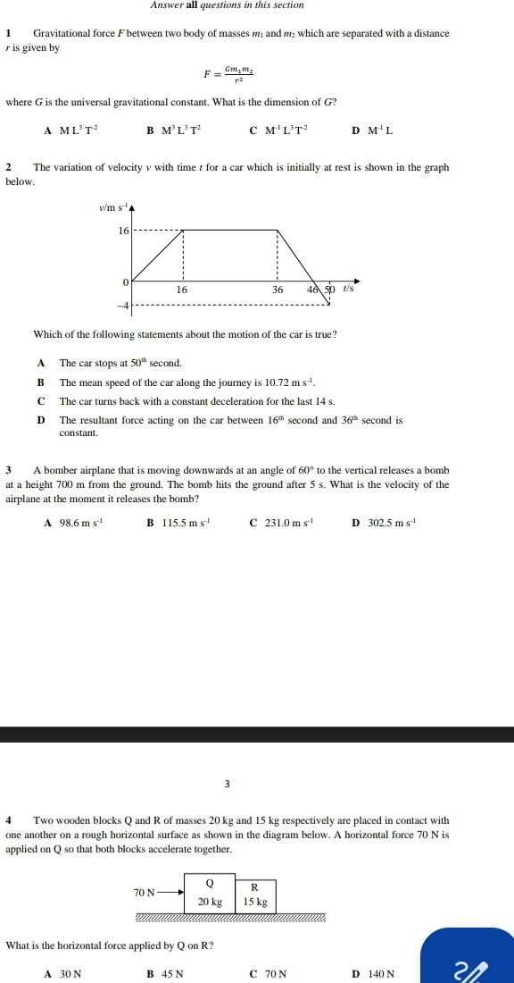 Answer all questions in this section
1 Gravitational force F between two body of masses m and m which are separated with a distance
r is given by
F=frac Gm_1m_2r^2
where G is the universal gravitational constant. What is the dimension of G?
A ML^3T^2 B M^3L^3T^2 C M^(-1)L^3T^(-2) D M^(-1)L
2 The variation of velocity v with time t for a car which is initially at rest is shown in the graph
below.
Which of the following statements about the motion of the car is true?
A The car stops at 50^(th) second.
B The mean speed of the car along the journey is 10.72ms^(-1).
C The car turns back with a constant deceleration for the last 14 s.
D The resultant force acting on the car between 16^(th) second and 36^(th) second is
constant.
3 A bomber airplane that is moving downwards at an angle of 60° to the vertical releases a bomb
at a height 700 m from the ground. The bomb hits the ground after 5 s. What is the velocity of the
airplane at the moment it releases the bomb?
A 98.6ms^(-1) B 115.5ms^(-1) C 231.0ms^(-1) D 302.5ms^(-1)
3
4 Two wooden blocks Q and R of masses 20 kg and 15 kg respectively are placed in contact with
one another on a rough horizontal surface as shown in the diagram below. A horizontal force 70 N is
applied on Q so that both blocks accelerate together.
What is the horizontal force applied by Q on R?
A 30 N B 45 N C 70 N D 140 N 21