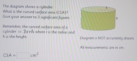 The diagram shows a cylinder 
What is the curved surface area (CSA)? 
Give your answer to 3 significant figures 
Remember, the curved surface area of a 
cylinder =2π rh where r is the radius and
h is the height. Diagram is NOT accurately drawn 
All measurements are in cm.
CSA=□ cm^2