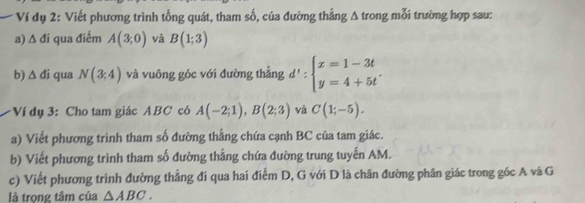 Ví dụ 2: Viết phương trình tổng quát, tham số, của đường thẳng A trong mỗi trường hợp sau: 
a) A đí qua điểm A(3;0) và B(1;3)
b) △ di qua N(3;4) và vuông góc với đường thẳng d':beginarrayl x=1-3t y=4+5t'endarray.
:Ví dụ 3: Cho tam giác ABC có A(-2;1), B(2;3) và C(1;-5). 
a) Viết phương trình tham số đường thẳng chứa cạnh BC của tam giác. 
b) Viết phương trình tham số đường thẳng chứa đường trung tuyến AM. 
c) Viết phương trình đường thẳng đi qua hai điểm D, G với D là chân đường phân giác trong góc A và G 
là trọng tâm của △ ABC.