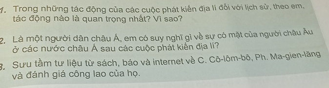 Trong những tác động của các cuộc phát kiến địa lí đối với lịch sử, theo em, 
tác động nào là quan trọng nhất? Vì sao? 
2. Là một người dân châu Á, em có suy nghĩ gì về sự có mặt của người châu Âu 
ở các nước châu Á sau các cuộc phát kiến địa lí? 
B Sưu tầm tư liệu từ sách, báo và internet về C. Cô-lôm-bô, Ph. Ma-gien-lăng 
và đánh giá công lao của họ.