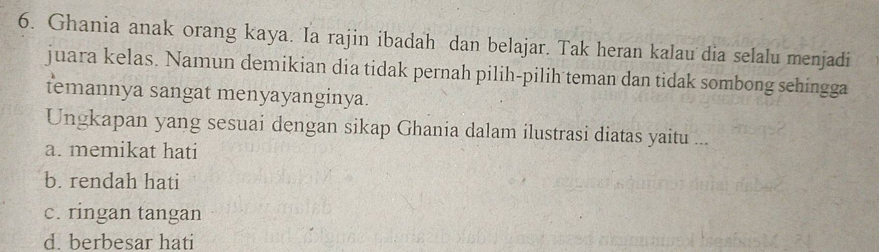 Ghania anak orang kaya. Ia rajin ibadah dan belajar. Tak heran kalau dia selalu menjadi
juara kelas. Namun demikian dia tidak pernah pilih-pilih teman dan tidak sombong sehingga
temannya sangat menyayanginya.
Ungkapan yang sesuai dengan sikap Ghania dalam ilustrasi diatas yaitu ...
a. memikat hati
b. rendah hati
c. ringan tangan
d. berbesar hati